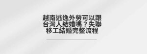 越南逃逸外勞可以跟台灣人結婚嗎？失聯移工結婚完整流程