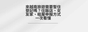 來越南旅遊需要暫住登記嗎？住飯店、女友家、租屋申報方式一次看懂
